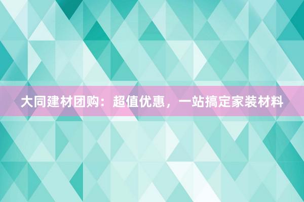 大同建材团购：超值优惠，一站搞定家装材料